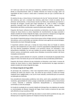 Um inseto que cada vez mais preocupa produtores, assistência técnica e os pesquisadores,
devido ao desconhecimento sobre as medidas eficientes de manejo da praga, sobre sua
capacidade de dano à cultura e ainda sobre o momento certo em que o controle deve ser
utilizado.
Em plantas de soja, a mosca branca é transmissora do vírus da “necrose-da-haste”, do grupo
dos carlavírus, que com a evolução dos sintomas, pode levar à morte da planta. Ao se
alimentar continuamente, a mosca-branca excreta nas folhas uma substância que favorece a
formação de fumagina, causada pelo fungo Capnodium sp., sobre as folhas. A fumagina
apresenta coloração preta que dificulta a captação dos raios solares, reduzindo a taxa
fotossintética das folhas e provocando a queima da planta pela radiação solar.
Enquanto não houver cultivares de soja resistentes ou tolerantes a esse inseto, o sucesso do
manejo da mosca branca na cultura dependerá do reconhecimento da praga associado à
adoção completa do manejo integrado de pragas, o que preconiza a redução do uso exagerado
de inseticidas, principalmente, os de largo espectro de ação (não seletivos).
Essa atitude é importante porque a mosca branca possui vários inimigos naturais e os produtos
não seletivos, como os piretroides, por exemplo, eliminam esses agentes de controle biológico,
favorecendo uma maior infestação da praga.
É importante salientar ainda que o manejo da mosca branca deve ser focado no sistema
agrícola e não isoladamente em cada cultura. A enorme capacidade de adaptação desse inseto
aos mais diversos hospedeiros cultivados e de ocorrência natural, em associação a uma
extraordinária mobilidade, faz com que medidas de controle isoladas para uma cultura não
tenham sucesso, principalmente, quando áreas infestadas circunvizinhas também não forem
manejadas corretamente.
Essas medidas, quando adotadas em conjunto, auxiliarão na manutenção da população dessa
praga em níveis mais baixos do que se tem observado nas áreas consideradas problemáticas.
Enquanto não houver cultivares de soja resistentes ou tolerantes a esse inseto, o sucesso do
manejo da mosca branca na cultura dependerá do reconhecimento da praga associado à
adoção completa do manejo integrado de pragas.
6.3. Manejo Integrado de Pragas (MIP)
Os percevejos são, atualmente, o fator mais impactante dentre as pragas que compõem o
complexo de insetos que atacam a soja. No cultivo da soja no Brasil, as táticas de manejo
integrado foram negligenciadas, o seu uso foi muito reduzido, contribuindo para um aumento
nas aplicações de inseticidas.
Esse procedimento desencadeou problemas mais sérios, assim como, populações de insetos
resistentes, agressividade de insetos e pragas considerados secundárias como a mosca branca
e ácaros, induzindo a ambientes totalmente desequilibrados e, consequentemente,
aumentado os custos de produção.
Em função de resultados de um recente trabalho da Embrapa Soja, com objetivos de reavaliar
as recomendações do Manejo Integrado de Pragas, foram muitas as lavouras de soja nesta
safra 2015/16, em que se praticou o MIP.
Os critérios recomendados pelo MIP Soja são viáveis no atual sistema produtivo da soja, com
destaque para os seguintes aspectos em relação ao manejo dos percevejos:
 