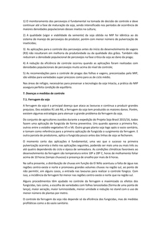 1) O monitoramento dos percevejos é fundamental na tomada de decisão de controle e deve
continuar até a fase de maturação da soja, sendo intensificado nos períodos de ocorrência de
maiores densidades populacionais desses insetos na cultura;
2) A qualidade (vigor e viabilidade da semente) da soja obtida no MIP foi idêntica ao do
sistema de manejo de percevejos do produtor, porém com menor número de pulverização de
inseticidas;
3) As aplicações para o controle dos percevejos antes do início do desenvolvimento de vagens
(R3) não resultaram em melhoria da produtividade ou da qualidade dos grãos. Também não
reduziram a densidade populacional de percevejos na fase crítica da soja ao dano da praga;
4) A redução da eficiência de controle ocorreu quando as aplicações foram realizadas com
densidades populacionais de percevejos muito acima do nível de controle;
5) As recomendações para o controle de pragas das folhas e vagens, preconizadas pelo MIP,
são válidas para variedades super precoces como para as de ciclo médio.
Nas áreas de refúgio, necessárias para preservar a tecnologia da soja Intacta, a prática do MIP
assegura perfeita condição de equilíbrio.
7. Doenças e medidas de controle
7.1. Ferrugem da soja
A ferrugem da soja é a principal doença que ataca as lavouras e continua a produzir grandes
prejuízos. Dos estádios R1 até R6, a ferrugem da soja tem produzido os maiores danos. Porém,
existem algumas estratégias para atenuar o grande problema da ferrugem da soja.
Do conjunto de agricultores ouvidos durante a expedição do Projeto Soja Brasil 2015/16, todos
fazem uma aplicação de fungicida de forma preventiva. Uns quando aparece a primeira flor,
outros entre o estádio vegetativo V5 e V6. Outro grupo planta soja logo após o vazio sanitário,
e tomam como referência para a primeira aplicação de fungicida o surgimento da ferrugem. E
outra parcela de produtores, aplica o fungicida pouco antes das linhas de soja se fecharem.
O momento certo das aplicações é fundamental, uma vez que o sucesso na primeira
pulverização acarreta o êxito nas aplicações seguintes, podendo ser mais uma ou mais três ou
até quatro dependendo do ciclo e época de semeadura. As condições climáticas favoráveis ao
desenvolvimento da ferrugem são temperatura entre 18º a 28º C, horas de molhamento foliar
acima de 10 horas (tempo chuvoso) e presença de orvalho por mais de 6 horas.
Na safra presente, a distribuição de chuvas em função do El Niño acentuou a falta de água nas
regiões centro-oeste e norte e promoveu grandes volumes chuvas na região sul, ao ponto de
não permitir, em alguns casos, a entrada nas lavouras para realizar o controle fúngico. Com
isso, a incidência da ferrugem foi menor nas regiões centro-oeste e norte que na região sul.
Alguns procedimentos têm ajudado no controle da ferrugem e maximizado os efeitos dos
fungicidas, tais como, a escolha de variedades com folhas lanceoladas (forma de uma ponta de
lança), maior aeração, maior luminosidade, menor umidade e redução no stand com o uso de
menor número de plantas por metro.
O controle da ferrugem da soja não depende só da eficiência dos fungicidas, mas de medidas
profiláticas como a do vazio sanitário.
 