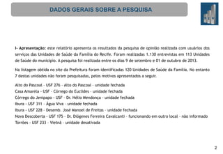 DADOS GERAIS SOBRE A PESQUISA

I- Apresentação: este relatório apresenta os resultados da pesquisa de opinião realizada com usuários dos
serviços das Unidades de Saúde da Família do Recife. Foram realizadas 1.130 entrevistas em 113 Unidades

de Saúde do município. A pesquisa foi realizada entre os dias 9 de setembro e 01 de outubro de 2013.
Na listagem obtida no site da Prefeitura foram identificadas 120 Unidades de Saúde da Família. No entanto
7 destas unidades não foram pesquisadas, pelos motivos apresentados a seguir.
Alto do Pascoal – USF 276 – Alto do Pascoal – unidade fechada
Casa Amarela - USF – Córrego do Euclides – unidade fechada
Córrego do Jenipapo - USF – Dr. Hélio Mendonça – unidade fechada
Ibura - USF 311 – Água Viva – unidade fechada
Ibura - USF 228 – Desemb. José Manoel de Freitas – unidade fechada
Nova Descoberta - USF 175 – Dr. Diógenes Ferreira Cavalcanti – funcionando em outro local – não informado
Torrões - USF 233 – Vietnã – unidade desativada

2

 