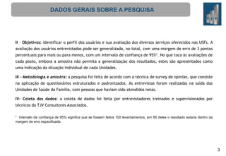 DADOS GERAIS SOBRE A PESQUISA

II – Objetivos: identificar o perfil dos usuários e sua avaliação dos diversos serviços oferecidos nas USFs. A
avaliação dos usuários entrevistados pode ser generalizada, no total, com uma margem de erro de 3 pontos
percentuais para mais ou para menos, com um intervalo de confiança de 95%1. No que toca às avaliações de
cada posto, embora a amostra não permita a generalização dos resultados, estes são apresentados como
uma indicação da situação individual de cada Unidades.
III – Metodologia e amostra: a pesquisa foi feita de acordo com a técnica de survey de opinião, que consiste
na aplicação de questionários estruturados e padronizados. As entrevistas foram realizadas na saída das
Unidades de Saúde da Família, com pessoas que haviam sido atendidos nelas.
IV– Coleta dos dados: a coleta de dados foi feita por entrevistadores treinados e supervisionados por

técnicos da TJV Consultores Associados.
Intervalo de confiança de 95% significa que se fossem feitos 100 levantamentos, em 95 deles o resultado estaria dentro da
margem de erro especificada.
1

3

 