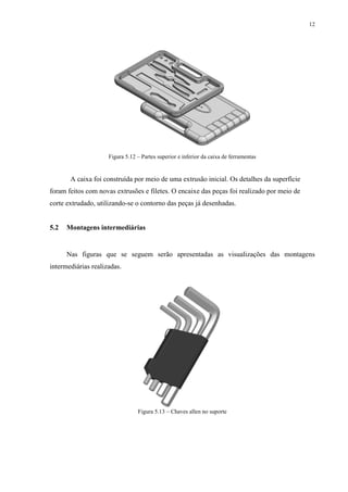 12




                     Figura 5.12 – Partes superior e inferior da caixa de ferramentas


       A caixa foi construída por meio de uma extrusão inicial. Os detalhes da superfície
foram feitos com novas extrusões e filetes. O encaixe das peças foi realizado por meio de
corte extrudado, utilizando-se o contorno das peças já desenhadas.


5.2   Montagens intermediárias


      Nas figuras que se seguem serão apresentadas as visualizações das montagens
intermediárias realizadas.




                                 Figura 5.13 – Chaves allen no suporte
 