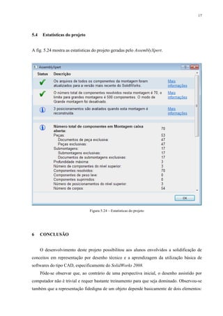 17




5.4    Estatísticas do projeto


A fig. 5.24 mostra as estatísticas do projeto geradas pelo AssemblyXpert.




                                 Figura 5.24 – Estatísticas do projeto




6     CONCLUSÃO


      O desenvolvimento deste projeto possibilitou aos alunos envolvidos a solidificação de
conceitos em representação por desenho técnico e a aprendizagem da utilização básica de
softwares do tipo CAD, especificamente do SolidWorks 2008.
      Pôde-se observar que, ao contrário de uma perspectiva inicial, o desenho assistido por
computador não é trivial e requer bastante treinamento para que seja dominado. Observou-se
também que a representação fidedigna de um objeto depende basicamente de dois elementos:
 