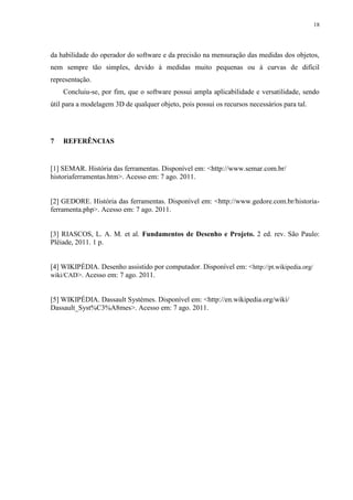 18




da habilidade do operador do software e da precisão na mensuração das medidas dos objetos,
nem sempre tão simples, devido à medidas muito pequenas ou à curvas de difícil
representação.
    Concluiu-se, por fim, que o software possui ampla aplicabilidade e versatilidade, sendo
útil para a modelagem 3D de qualquer objeto, pois possui os recursos necessários para tal.




7   REFERÊNCIAS


[1] SEMAR. História das ferramentas. Disponível em: <http://www.semar.com.br/
historiaferramentas.htm>. Acesso em: 7 ago. 2011.


[2] GEDORE. História das ferramentas. Disponível em: <http://www.gedore.com.br/historia-
ferramenta.php>. Acesso em: 7 ago. 2011.


[3] RIASCOS, L. A. M. et al. Fundamentos de Desenho e Projeto. 2 ed. rev. São Paulo:
Plêiade, 2011. 1 p.


[4] WIKIPÉDIA. Desenho assistido por computador. Disponível em: <http://pt.wikipedia.org/
wiki/CAD>. Acesso em: 7 ago. 2011.


[5] WIKIPÉDIA. Dassault Systèmes. Disponível em: <http://en.wikipedia.org/wiki/
Dassault_Syst%C3%A8mes>. Acesso em: 7 ago. 2011.
 