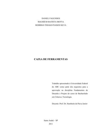 DANIEL FAGUNDES
  MAURÍCIO BATISTA MOTTA
RODRIGO THIAGO PASSOS SILVA




CAIXA DE FERRAMENTAS




                Trabalho apresentado à Universidade Federal
                do ABC como parte dos requisitos para a
                aprovação na disciplina Fundamentos de
                Desenho e Projeto do curso de Bacharelado
                em Ciência e Tecnologia.


                Docente: Prof. Dr. Humberto de Paiva Junior




       Santo André – SP
            2011
 