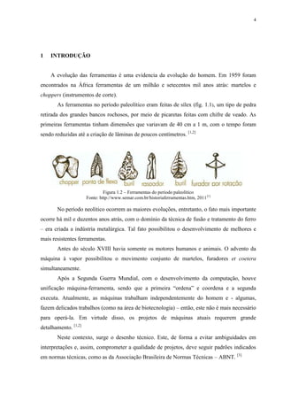 4




1   INTRODUÇÃO


    A evolução das ferramentas é uma evidencia da evolução do homem. Em 1959 foram
encontrados na África ferramentas de um milhão e setecentos mil anos atrás: martelos e
choppers (instrumentos de corte).
       As ferramentas no período paleolítico eram feitas de sílex (fig. 1.1), um tipo de pedra
retirada dos grandes bancos rochosos, por meio de picaretas feitas com chifre de veado. As
primeiras ferramentas tinham dimensões que variavam de 40 cm a 1 m, com o tempo foram
sendo reduzidas até a criação de lâminas de poucos centímetros. [1,2]




                               Figura 1.2 – Ferramentas do período paleolítico
                      Fonte: http://www.semar.com.br/historiaferramentas.htm, 2011 [1]

       No período neolítico ocorrem as maiores evoluções, entretanto, o fato mais importante
ocorre há mil e duzentos anos atrás, com o domínio da técnica de fusão e tratamento do ferro
– era criada a indústria metalúrgica. Tal fato possibilitou o desenvolvimento de melhores e
mais resistentes ferramentas.
       Antes do século XVIII havia somente os motores humanos e animais. O advento da
máquina à vapor possibilitou o movimento conjunto de martelos, furadores et coetera
simultaneamente.
       Após a Segunda Guerra Mundial, com o desenvolvimento da computação, houve
unificação máquina-ferramenta, sendo que a primeira “ordena” e coordena e a segunda
executa. Atualmente, as máquinas trabalham independentemente do homem e - algumas,
fazem delicados trabalhos (como na área de biotecnologia) – então, este não é mais necessário
para operá-la. Em virtude disso, os projetos de máquinas atuais requerem grande
detalhamento. [1,2]
       Neste contexto, surge o desenho técnico. Este, de forma a evitar ambiguidades em
interpretações e, assim, comprometer a qualidade de projetos, deve seguir padrões indicados
em normas técnicas, como as da Associação Brasileira de Normas Técnicas – ABNT. [3]
 