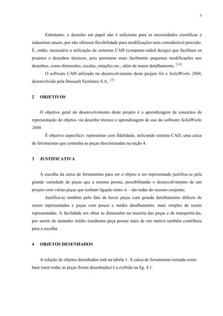 5




        Entretanto, o desenho em papel não é suficiente para as necessidades científicas e
industriais atuais, por não oferecer flexibilidade para modificações nem considerável precisão.
É, então, necessária a utilização de sistemas CAD (computer-aided design) que facilitam os
projetos e desenhos técnicos, pois permitem mais facilmente pequenas modificações nos
desenhos, como dimensões, escalas, rotações etc., além de maior detalhamento. [3,4]
        O software CAD utilizado no desenvolvimento deste projeto foi o SolidWorks 2008,
desenvolvido pela Dassault Systèmes S.A.. [5]


2   OBJETIVOS


    O objetivo geral do desenvolvimento deste projeto é a aprendizagem de conceitos de
representação de objetos via desenho técnico e aprendizagem de uso do software SolidWorks
2008.
        É objetivo específico: representar com fidelidade, utilizando sistema CAD, uma caixa
de ferramentas que contenha as peças discriminadas na seção 4.


3   JUSTIFICATIVA


    A escolha da caixa de ferramentas para ser o objeto a ser representado justifica-se pela
grande variedade de peças que a mesma possui, possibilitando o desenvolvimento de um
projeto com várias peças que tenham ligação entre si – são todas do mesmo conjunto.
        Justifica-se também pelo fato de haver peças com grande detalhamento difíceis de
serem representadas e peças com pouco e médio detalhamento, mais simples de serem
representadas. A facilidade em obter as dimensões na maioria das peças e de transportá-las,
por serem de tamanho médio (nenhuma peça possui mais de um metro) também contribuiu
para a escolha.


4   OBJETOS DESENHADOS


    A relação de objetos desenhados está na tabela 1. A caixa de ferramentas tomada como
base (nem todas as peças foram desenhadas) é a exibida na fig. 4.1.
 