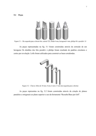 7




5.1   Peças




Figura 5.1 – Da esquerda para a direita bits: estrela T25, fenda 6 mm, hexagonal 6 mm, philips 0# e posidriv 1#


       As peças representadas na fig. 5.1 foram construídas através da extrusão de um
hexágono Os detalhes dos bits posidriv e philips foram resultado de padrões circulares e
cortes por revolução. Lofts foram utilizados para construir as bases arredondas.




            Figura 5.2 – Chaves Allen de 10 mm, 8 mm, 6 mm e 5 mm (da esquerda para a direita)


       As peças representas na fig. 5.2 foram construídas através da criação de planos
paralelos e ortogonais ao plano superior e uso da ferramenta “Ressalto/Base por loft”.
 