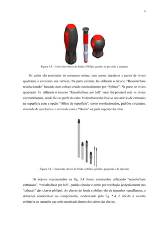 8




             Figura 5.3 – Cabos das chaves de fenda e Philips: grande, de precisão e pequena


    Os cabos são resultados de estruturas mistas, com partes circulares e partes de níveis
quadrados e circulares nos vértices. Na parte circular, foi utilizado o recurso “Ressalto/base
revolucionado” baseado num esboço criado essencialmente por “Splines”. Na parte de níveis
quadrados foi utilizado o recurso “Ressalto/base por loft” onde foi possível unir os níveis
estruturalmente, sendo fiel ao perfil do cabo. O detalhamento final se deu através de extrusões
na superfície com a opção “Offset de superfície”, cortes revolucionados, padrões circulares,
chamada de aparência e o arremate com o “Domo” na parte superior do cabo.




            Figura 5.4 – Hastes das chaves de fenda e philips, grandes, pequenas e de precisão


       Os objetos representados na fig. 5.4 foram construídos utilizando “ressalto/base
extrudado”, “ressalto/base por loft”, padrão circular e cortes por revolução (especialmente nas
“cabeças” das chaves philips). As chaves de fenda e philips são de tamanhos semelhantes, a
diferença considerável no comprimento, evidenciado pela fig. 5.4, é devida à escolha
arbitrária do tamanho que seria encaixado dentro dos cabos das chaves.
 