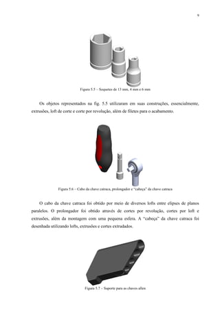 9




                             Figura 5.5 – Soquetes de 13 mm, 4 mm e 6 mm


    Os objetos representados na fig. 5.5 utilizaram em suas construções, essencialmente,
extrusões, loft de corte e corte por revolução, além de filetes para o acabamento.




               Figura 5.6 – Cabo da chave catraca, prolongador e “cabeça” da chave catraca


    O cabo da chave catraca foi obtido por meio de diversos lofts entre elipses de planos
paralelos. O prolongador foi obtido através de cortes por revolução, cortes por loft e
extrusões, além da montagem com uma pequena esfera. A “cabeça” da chave catraca foi
desenhada utilizando lofts, extrusões e cortes extrudados.




                                Figura 5.7 – Suporte para as chaves allen
 
