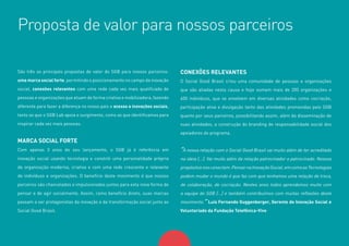 12
São três as principais propostas de valor do SGB para nossos parceiros:
uma marca social forte, permitindo o posicionamento no campo da inovação
social, conexões relevantes com uma rede cada vez mais qualificada de
pessoas e organizações que atuam de forma criativa e mobilizadora, fazendo
diferente para fazer a diferença no nosso país e acesso a inovações sociais,
tanto as que o SGB Lab apoia o surgimento, como as que identificamos para
inspirar cada vez mais pessoas.
MARCA SOCIAL FORTE
Com apenas 3 anos do seu lançamento, o SGB já é referência em
inovação social usando tecnologia e constrói uma personalidade própria
de organização moderna, criativa e com uma rede crescente e relevante
de indivíduos e organizações. O benefício deste movimento é que nossos
parceiros são chancelados e impulsionados juntos para esta nova forma de
pensar e de agir socialmente. Assim, como benefício direto, suas marcas
passam a ser protagonistas da inovação e da transformação social junto ao
Social Good Brasil.
CONEXÕES RELEVANTES
O Social Good Brasil criou uma comunidade de pessoas e organizações
que são aliadas nesta causa e hoje somam mais de 200 organizações e
400 indivíduos, que se envolvem em diversas atividades como cocriação,
participação ativa e divulgação tanto das atividades promovidas pelo SGB
quanto por seus parceiros, possibilitando assim, além da disseminação de
suas atividades, a construção do branding de responsabilidade social dos
apoiadores do programa.
“A nossa relação com o Social Good Brasil vai muito além de ter acreditado
na ideia [...]. Vai muito além da relação patrocinador e patrocinado. Nossos
propósitosnosconectam.PensarnaInovaçãoSocial,emcomoasTecnologias
podem mudar o mundo é que faz com que tenhamos uma relação de troca,
de colaboração, de cocriação. Nestes anos todos aprendemos muito com
a equipe do SGB [...] e também contribuímos com muitas reflexões deste
movimento.” Luis Fernando Guggenberger, Gerente de Inovação Social e
Voluntariado da Fundação Telefônica-Vivo
Proposta de valor para nossos parceiros
 