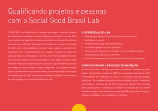 2222
Qualificando projetos e pessoas
com o Social Good Brasil Lab
O SGB LAB é um laboratório de inovação que ajuda a viabilizar projetos
que utilizam as tecnologias e novas mídias para melhorar o mundo. Para
isso, anualmente, identifica e seleciona iniciativas de impacto social com
potencial para participar do programa. Durante os 4 meses de duração
do LAB, estes empreendedores recebem todo o apoio e conhecimento
necessário para a qualificação de seus projetos, cumprem as etapas de
pesquisa, testes e prototipagem e, ao final, concorrem ao Capital Semente,
uma soma em dinheiro que será utilizada para tirar a ideia do papel. Outro
benefício importante obtido pelos participantes é sua imersão em uma rede
de inovadores sociais durante e após o programa. Lá, os labbers trocam
ideias e conhecimento e ao mesmo tempo, são acompanhados pela equipe
de comunicação do SGB, propiciando visibilidade nacional e internacional
de seus projetos e os resultados obtidos por eles.
O DIFERENCIAL DO LAB
•	 Metodologias: Design Thinking e Startup Enxuta - ambas
centradas no usuário
•	 Ambiente virtual que permite autonomia;
•	 4 encontros presenciais mão na massa;
•	 Estímulo ao comportamento inovador e novos modelos mentais;
•	 Colaboração de parceiros e mentores;
•	 Encontros presenciais e em formato de imersão em Florianópolis.
COMO FUNCIONOU O PROCESSO DE INSCRIÇÃO
As inscrições foram realizadas por vídeo e a seleção foi dividida em duas
etapas. Na primeira, a equipe do SGB fez a curadoria pensando no perfil
empreendedor do candidato, na ideia e no problema que ele desejava
solucionar. Os candidatos aprovados foram convidados para um webinário
que explicou o processo do Lab 2015 e lançou um desafio a ser entregue
pelos participantes. A avaliação do desafio foi realizada por um comitê
avaliador composto por membros da equipe do SGB, parceiros do Programa
e alguns convidados empreendedores e mentores.
 