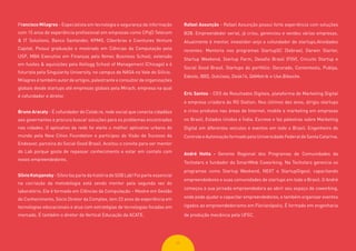 2525
Francisco Milagres - Especialista em tecnologia e segurança da informação
com 15 anos de experiência profissional em empresas como CPqD Telecom
& IT Solutions, Banco Santander, KPMG, Ciberbras e Cventures Venture
Capital. Possui graduação e mestrado em Ciências da Computação pela
USP, MBA Executivo em Finanças pelo Ibmec Business School, extensão
em fusões & aquisições pela Kellogg School of Management (Chicago) e é
futurista pela Singularity University, no campus da NASA no Vale do Silício.
Milagres é também autor de artigos, palestrante e consultor de organizações
globais desde startups até empresas globais pela Mirach, empresa na qual
é cofundador e diretor.
Bruno Aracaty - É cofundador do Colab.re, rede social que conecta cidadãos
aos governantes e procura buscar soluções para os problemas encontrados
nas cidades. O aplicativo da rede foi eleito o melhor aplicativo urbano do
mundo pela New Cities Foundation e participou do Visão de Sucesso da
Endeavor, parceira do Social Good Brasil. Aceitou o convite para ser mentor
do Lab porque gosta de repassar conhecimento e estar em contato com
novos empreendedores.
SílvioKotujansky - Sílvio faz parte da história do SGB Lab! Foi parte essencial
na cocriação da metodologia está sendo mentor pela segunda vez do
laboratório. Ele é formado em Ciências da Computação – Mestre em Gestão
do Conhecimento, Sócio Diretor da Complex, tem 22 anos de experiência em
tecnologias educacionais e atua com estratégias de tecnologias focadas em
mercado. É também o diretor da Vertical Educação da ACATE.
Rafael Assunção - Rafael Assunção possui forte experiência com soluções
B2B. Empreendedor serial, já criou, gerenciou e vendeu várias empresas.
Atualmente é mentor, investidor-anjo e cofundador de startups.Atividades
recentes: Mentoria nos programas StartupSC (Sebrae), Darwin Starter,
Startup Weekend, Startup Farm, Desafio Brasil (FGV), Circuito Startup e
Social Good Brasil. Startups do portfólio: Decorado, Contentools, Publya,
Edools, IBID, Outclass, Desk14, QAMetrik e Use.Bikesite.
Eric Santos - CEO da Resultados Digitais, plataforma de Marketing Digital
e empresa criadora do RD Station. Nos últimos dez anos, dirigiu startups
e criou produtos nas áreas de Internet, mobile e marketing em empresas
no Brasil, Estados Unidos e Índia. Escreve e faz palestras sobre Marketing
Digital em diferentes veículos e eventos em todo o Brasil. Engenheiro de
Controle e Automação formado pela Universidade Federal de Santa Catarina.
André Hotta - Gerente Regional dos Programas de Comunidades da
Techstars e fundador da SmartMob Coworking. Na Techstars gerencia os
programas como Startup Weekend, NEXT e StartupDigest, capacitando
empreendedores e suas comunidades de startups em todo o Brasil. O André
começou a sua jornada empreendedora ao abrir seu espaço de coworking,
onde pode ajudar e capacitar empreendedores, e também organizar eventos
ligados ao empreendedorismo em Florianópolis. É formado em engenharia
de produção mecânica pela UFSC.
 