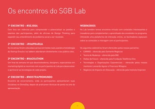 2626
1º ENCONTRO - #SEJOGA
Com foco em vivências para compreender e potencializar as paixões e
talentos dos participantes, além de oficinas de Design Thinking para
expandir seu entendimento do problema social a ser resolvido.
2º ENCONTRO - #VAIPRARUA
As iniciativas foram colocadas à prova com testes reais usando a metodologia
do Startup Enxuta e os labbers abordaram diretamente o seu público-alvo.
3º ENCONTRO - #HACKATHON
Um final de semana em que desenvolvedores, designers, especialistas em
marketing digital se reuniram com os participantes do Lab para desenvolver
e aprimorar as tecnologias de cada projeto.
4º ENCONTRO - #MOSTRAPROMUNDO
Encontro de encerramento, onde os participantes apresentaram suas
iniciativas no DemoDay, depois de praticarem técnicas de ponta na arte da
apresentação.
WEBINÁRIOS
No Lab também temos encontros virtuais com conteúdos interessantes e
inovadores para complementar o aprendizado dos envolvidos no programa.
Utilizando uma plataforma de interação online, os facilitadores explanam
sobre os conteúdos e interagem com os participantes.
Os seguintes webinários foram oferecidos pelos nossos parceiros:
•	 CANVAS - oferecido pela Semente Negócios
•	 Teoria de Mudança - oferecido pela INK
•	 Visões de Futuro - oferecido pela Fundação Telefônica Vivo
•	 Tecnologias e Organizações Exponenciais - oferecido pelos nossos
mentores Leonardo Aguiar e Francisco Milagres
•	 Negócios de Impacto em Educação - oferecido pelo Instituto Inspirare
Os encontros do SGB Lab
 