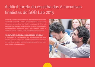 2828
O Demo Day é o dia que os participantes do Lab apresentam seus resultados
no formato de um pitch de 5 minutos. Eles foram avaliados por uma banca
de jurados parceiros do Social Good Brasil. É nesse dia que são eleitos os 6
finalistas do Lab. Neste ano, contamos com 35 pitches na áreas: educação,
empreendedorismo, engajamento social, meio ambiente, cidades e
mobilidade, combate à violência, saúde, acessibilidade, empoderamento.
VOLUNTÁRIOS NA BANCA AVALIADORA DO DEMO DAY
Os participantes do Lab apresentam seus resultados para uma banca
avaliadora que conta com parceiros do SGB, empreendedores, consultores
com experiência nas áreas das iniciativas apresentadas. Conheça quem
esteve presente na banca deste ano:
A difícil tarefa da escolha das 6 iniciativas
finalistas do SGB Lab 2015
 