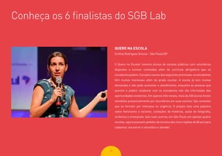 3030
Conheça os 6 finalistas do SGB Lab
QUERO NA ESCOLA
Cinthia Rodrigues Grecoo - São Paulo/SP
O Quero na Escola! conecta alunos de escolas públicas com voluntários
dispostos a ensinar conteúdos além do currículo obrigatório que os
estudantespedem.Oprojetonasceudasseguintespremissas:osestudantes
têm muitos interesses além da grade escolar. A escola já tem muitas
demandas e não pode aumentar o atendimento, enquanto as pessoas que
querem e podem colaborar com os estudantes não são informadas das
oportunidades existentes. Em apenas três meses, mais de 330 alunos foram
atendidos presencialmente por voluntários em suas escolas. São conexões
que se formam por interesse ou urgência. O projeto teve uma palestra
sobre feminismo e racismo, contações de histórias, aulas de fotografia,
cerâmica e artesanato. Isso tudo ocorreu em São Paulo em apenas quatro
escolas, agora possuem pedidos de escolas das cinco regiões do Brasil para
cadastrar, encontrar o voluntário e atender.
 