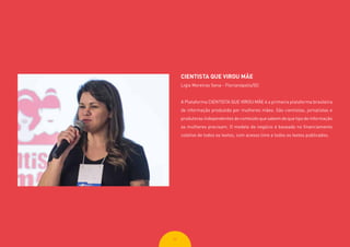 3232
CIENTISTA QUE VIROU MÃE
Ligia Moreiras Sena - Florianópolis/SC
A Plataforma CIENTISTA QUE VIROU MÃE é a primeira plataforma brasileira
de informação produzida por mulheres mães. São cientistas, jornalistas e
produtoras independentes de conteúdo que sabem de que tipo de informação
as mulheres precisam. O modelo de negócio é baseado no financiamento
coletivo de todos os textos, com acesso livre a todos os textos publicados.
 