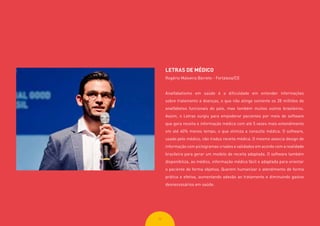 3434
LETRAS DE MÉDICO
Rogério Malveira Barreto - Fortaleza/CE
Analfabetismo em saúde é a dificuldade em entender informações
sobre tratamento e doenças, o que não atinge somente os 28 milhões de
analfabetos funcionais do país, mas também muitos outros brasileiros.
Assim, o Letras surgiu para empoderar pacientes por meio de software
que gera receita e informação médica com até 5 vezes mais entendimento
em até 40% menos tempo, o que otimiza a consulta médica. O software,
usado pelo médico, não traduz receita médica. O mesmo associa design de
informação com pictogramas criados e validados em acordo com a realidade
brasileira para gerar um modelo de receita adaptada. O software também
disponibiliza, ao médico, informação médica fácil e adaptada para orientar
o paciente de forma objetiva. Querem humanizar o atendimento de forma
prática e efetiva, aumentando adesão ao tratamento e diminuindo gastos
desnecessários em saúde.
 