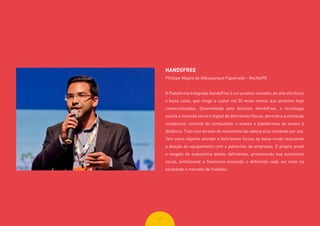 3535
HANDSFREE
Philippe Magno de Albuquerque Figueiredo - Recife/PE
A Plataforma Integrada HandsFree é um produto inovador, de alta eficiência
e baixo custo, que chega a custar até 50 vezes menos que produtos hoje
comercializados. Desenvolvida pelo Instituto HandsFree, a tecnologia
auxilia a inclusão social e digital de deficientes físicos, permite a automação
residencial, controle do computador e acesso a plataformas de ensino à
distância. Tudo isso através do movimento da cabeça e/ou comando por voz.
Tem como objetivo atender a deficientes físicos de baixa renda realizando
a doação do equipamento com o patrocínio de empresas. O projeto prevê
o resgate da autoestima destes deficientes, promovendo sua autonomia
social, profissional e financeira incluindo o deficiente cada vez mais na
sociedade e mercado de trabalho.
 