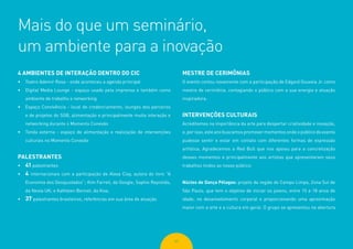 62
Mais do que um seminário,
um ambiente para a inovação
4 AMBIENTES DE INTERAÇÃO DENTRO DO CIC
•	 Teatro Ademir Rosa - onde aconteceu a agenda principal
•	 Digital Media Lounge - espaço usado pela imprensa e também como
ambiente de trabalho e networking
•	 Espaço Convivência - local de credenciamento, lounges dos parceiros
e de projetos do SGB, alimentação e principalmente muita interação e
networking durante o Momento Conexão
•	 Tenda externa - espaço de alimentação e realização de intervenções
culturais no Momento Conexão
PALESTRANTES
•	 41 palestrantes
•	 4 internacionais com a participação de Alexa Clay, autora do livro “A
Economia dos Desajustados’’; Kim Farrell, da Google; Sophie Reynolds,
da Nesta UK; e Kathleen Bennet, da Kiva.
•	 37 palestrantes brasileiros, referências em sua área de atuação
MESTRE DE CERIMÔNIAS
O evento contou novamente com a participação de Edgard Gouveia Jr. como
mestre de cerimônia, contagiando o público com a sua energia e atuação
inspiradora.
INTERVENÇÕES CULTURAIS
Acreditamos na importância da arte para despertar criatividade e inovação,
e, por isso, este ano buscamos promover momentos onde o público do evento
pudesse sentir e estar em contato com diferentes formas de expressão
artística. Agradecemos a Red Bull que nos apoiou para a concretização
desses momentos e principalmente aos artistas que apresentaram seus
trabalhos lindos ao nosso público:
Núcleo de Dança Pélagos: projeto da região do Campo Limpo, Zona Sul de
São Paulo, que tem o objetivo de iniciar os jovens, entre 15 e 18 anos de
idade, no desenvolvimento corporal e proporcionando uma aproximação
maior com a arte e a cultura em geral. O grupo se apresentou na abertura
 