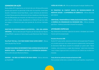 65
SEMINÁRIO EM AÇÃO
Nessa edição 2015 organizamos um terceiro dia com oficinas práticas para
pessoas que queriam se aprofundar ainda mais nos assuntos conversados
durante o Seminário Social Good Brasil, o qual chamamos de Seminário
em Ação! Nossos parceiros ofereceram oficinas inovadoras e divertidas para
mais de 200 pessoas que trocaram um lindo dia de sol e praia em Floripa
para colocar a mão na massa. Agradecemos ao Sebrae SC que nos cedeu
seu espaço e infraestrutura para esse grande dia. As oficinas realizadas
foram:
OBJETIVOS DE DESENVOLVIMENTO SUSTENTÁVEL – ODS: UMA AGENDA
UNIVERSAL - Oficina oferecida pelo Programa de Voluntariado das Nações
Unidas/PNUD e apoiada em Santa Catarina pelo Movimento Nós Podemos
SC.
VILA PLAY THE CALL: E SE TODO MUNDO FOSSE SUPER-HERÓI? - Oficina
oferecida pelo Play The Call
COLOQUE SUAS IDEIAS EM MOVIMENTO PARA SUPERAR DESAFIOS DE UM
NEGÓCIO SOCIAL – MOVIMENTO NATURA E A COOPERATIVA BORDANA -
Oficina oferecida pelo Movimento Natura.
HACKDAY – DA IDEIA AO PRODUTO EM DUAS HORAS! Oficina oferecida
por Itaú/CUBO
VISÕES DE FUTURO +15 - Oficina oferecida pela Fundação Telefônica-Vivo
OS PRINCÍPIOS DA STARTUP ENXUTA NO DESENVOLVIMENTO DE
NEGÓCIOS SOCIAIS – A EXPERIÊNCIA DO SEBRAE-SC - Oficina oferecida
pelo Sebrae
IDENTIDADE, TRANSPARÊNCIA E MOBILIZAÇÃO DE RECURSOS: TOCANDO
A ESSÊNCIA DA ORGANIZAÇÃO DA SOCIEDADE CIVIL - Oficina oferecida
pelo ICom – Instituto Comunitário Grande Florianópolis.
ATIVIDADES ESPECIAIS
Aqui destacamos momentos especiais do evento e atividades que também
fizeram parte da programação:
Encontro Parceiros SGB
No dia 12/11 pela manhã, realizamos no Centro de Inovação Acate Primavera
um encontro exclusivo com nossos parceiros e palestrantes internacionais
do Seminário SGB. Nesse encontro foi realizado um painel sobre “Novos
modelos, nova economia e o papel das empresas” onde foram discutidos
novos modelos organizacionais e econômicos com referências mundiais em
inovação.
Festa oficial de confraternização do Seminário SGB
Para aumentar ainda mais a conexão entre os participantes, na quinta-feira
 