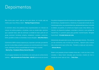 68
Depoimentos
Mais ânimo para inovar cada vez mais para deixar um mundo cada vez
melhor para meus filhos e netos! - Rodrigo Vargas de Souza
O seminário deixa uma poderosa força rejuvenescedora na intenção de
colocar em prática projetos e iniciativas, como se através dele, sentimos
que é possível fazer, além de estimular a vontade de fazer parte de um
grupo, promover iniciativas, projetos, estabelecer contatos e parcerias.
Enfim, parabéns a todos os envolvidos e muito obrigada! - Edna Mara Baars
O Seminário SGB me deixou esperançosa, inspirada e animada, percebendo
que tem muitas ideias, projetos e pessoas com enorme potencial e impacto
e que, realmente, temos a possibilidade de transformar o mundo!
- Marina Fay - Fundação Affonso Hennel Brandão
Foi um espaço fantástico de intercâmbio e de construção do conhecimento
coletivo. - João Alexandre de Freitas Neto - ASA SE (palestrante do evento)
Ousodatecnologiaparatransformaçãosocial,engajamento,desenvolvimento
de lideranças, empoderamento e reticências, foi propiciado através de uma
transmissão online, encurtando distâncias, desfazendo barreiras e incluindo
no debate, nos painéis, no universo do impacto social. Uma câmera, uma
internet, um dispositivo qualquer conectado a internet e uma vontade de
transformar, é o primeiro passo para grandes transformações. Obrigado
Social Good! - Erivaldo Santos de Lima
Infelizmente não pude estar ao vivo, mas assisti pela internet... Pra mim foi
um dos seminários mais incríveis que já estive.... Aprendi muito e levarei
todo conhecimento para minha vida... Parabéns a todos por este evento....
- Simone Morais
Desde o ano passado já havia mudado minha vida , e este ano mais e mais
conexões e ideias foram colocadas para funcionar, criando em mim a
vontade de inovar cada vez mais . - Tielle Haas
 