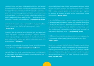 69
O Seminário Social Good Brasil trouxe para mim um outro olhar. Renovei
meus pensamentos, um desejo muito grande de transformar a realidade
de toda a minha crowd se instalou em mim. A vontade de se voluntariar e
ajudar todas as organizações, grupos e mobilizações que beneficiam nossa
comunidade, ajudar a transformar a realidade daqueles que mais precisam.
Isso foi o que o Seminário SGB deixou em mim, e a certeza de que em 2016
voltarei para o Seminário como outra pessoa. - Cryslan Jorjan de Moraes
Simplesmente mexeu com o meu espírito de forma muito positiva. Estou
cheia de vontade de fazer algo bom pelas pessoas e pelo mundo.
- Vanessa Garcia
O seminário teve um significado muito importante, pois abriu meus olhos
e meus pensamentos em relação a tecnologia e inovação. Aumentou
a minha esperança de que o mundo pode ser mudado sim, basta nós
querermos e mobilizar pessoas para ajudar a mudar esses mundo, cheio
de desigualdades. - Natalia Vieira
Aprendizado, conhecimento de iniciativas de inclusão, mulheres dominando
o mundo. Foi lindo! - Ingrid Isabela Vieira Vasconcelos Bezerra
Inspiração. Para mim que já estou conectado com o mesmo propósito
do SGB há algum tempo, o seminário é um momento para parar, ouvir e
aprender. - Gabriel Marmentini
Encontrei exatamente o que buscava: oportunidade de encontrar pessoas
vibrantes, com ideias inovadoras, num ambiente estimulante. O Seminário
SGB - e estou pensando também no Seminário em Ação - significou
um momento de oxigenar as ideias, reciclar conhecimentos, renovar
compromissos. - Rodrigo Bonfim
O seminário SGB pra mim, foi um reencontrar e um resgate de vários valores
e várias visões que eu tinha e que estavam meio dispersas com o retorno
a ilha (hoje faz dois meses que regressei de um intercâmbio de um ano), e
ver tanta positividade pulsando, me faz não simplesmente sentir que eu sou
“bem vinda em casa”, mas para além disso, que eu estou “convidada a co-
criar uma ilha para chamar de lar”. - Letícia Schuelter de Lima
O SGB trouxe muito oxigênio, inspiração e conexões relevantes para ampliar
o impacto social do trabalho que estamos realizando em Porto Alegre
- Beatriz Groxco
Nunca tinha presenciado algo tão lindo e grandioso assim, por uma causa
tão importante e nobre. Sempre estive em busca de envolvimento social e
com um significativo assim grandioso de mudanças. Mudanças do BEM. E
neste encontro proporcionado por todos vocês eu me senti em casa, como
estivesse encontrado minha “tribo” sabe. Realmente minha CROWD. -
Milene Priscila de Godoy
 