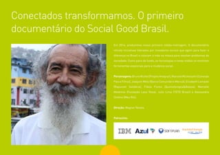 78
Em 2014, produzimos nosso primeiro média-metragem. O documentário
retrata iniciativas lideradas por inovadores sociais que agem para fazer a
diferença no Brasil e colocam a mão na massa para resolver problemas da
sociedade. Como pano de fundo, as tecnologias e novas mídias se mostram
ferramentas essenciais para a mudança social.
Personagens:BrunoNichel(ProjetoIntegrar),MarceloMichelsohn(Conexão
Pais e Filhos), Joaquim Melo (Banco Comunitário Maricá), Elizabeth Lomaski
(Rapunzel Solidária), Flávia Flores (Quimioterapia&Beleza), Marcelle
Medeiros (Fundação Laço Rosa), Julio Lima (TETO Brasil) e Alessandra
Orofino (Meu Rio).
Direção: Wagner Novais
Patrocínio:
Conectados transformamos. O primeiro
documentário do Social Good Brasil.
 