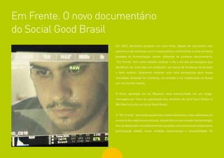 80
Em 2015, decidimos produzir um novo filme. Depois de cocriações com
parceiros e de conversar com o nosso público, construímos a linha narrativa
baseada na humanização. Assim, diferente do primeiro documentário,
“Em Frente” tem como desafio mostrar o dia a dia dos personagens que
decidiram ter uma vida com propósito, em busca da mudança social para
o bem coletivo. Queremos mostrar uma nova perspectiva para nossa
sociedade, baseada na confiança, na conexão e na colaboração na busca
por um mundo melhor.
O filme, aprovado via Lei Rouanet, será transformado em um longa-
metragem por meio da coprodução dos diretores da obra Carol Gesser e
Will Martins junto ao Social Good Brasil.
O “Em Frente” apresenta quatro dos nomes brasileiros mais relevantes no
universo dos negócios sociais que, através de um uso inovador da tecnologia,
tem se destacado mundialmente em questões como economia colaborativa,
participação cidadã, novos modelos educacionais e acessibilidade. Os
Em Frente. O novo documentário
do Social Good Brasil
 