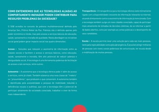 9
COMO ENTENDEMOS QUE AS TECNOLOGIAS ALIADAS AO
COMPORTAMENTO INOVADOR PODEM CONTRIBUIR PARA
RESOLVER PROBLEMAS DA SOCIEDADE?
O SGB acredita no conceito de pobreza multidimensional definido pelo
Amartya Sen, Prêmio Nobel da Paz: Pobreza não é definida apenas pelo
poder econômico e renda, mas pelo acesso a serviços básicos de educação,
saúde, saneamento e moradia de qualidade. Nesta abordagem as iniciativas
social good podem gerar impacto social nas quatro dimensões:
Acesso - Soluções que reduzam a assimetria de informação entre as
classes sociais e facilitem o acesso a serviços básicos, como educação,
saúde, saneamento e moradia, têm alto potencial de reduzir pobreza e
desigualdade social. A tecnologia é uma ferramenta poderosa de facilitação
ao acesso a tais serviços, entre outros .
Autonomia - A autonomia que a tecnologia oferece pode ir além do acesso
a serviços, como já citado. Também alavanca uma nova classe de “makers”
ou “prosumidores”, que produzem o que consomem. A autonomia também
é identificada pela acessibilidade a pessoas de mobilidade reduzida e
deficiências visuais e auditivas, que com a tecnologia têm o potencial de
participar ativamente da sociedade conectada, trabalhar e viver de forma
mais independente.
Transparência - A transparência que a tecnologia oferece está intimamente
ligada com a disponibilidade crescente de informação relevante na internet,
atuando diretamente contra a assimetria de informação já mencionada. Com
a tecnologia também surge um novo cidadão conectado, capaz de participar
mais ativamente de tomadas de decisões coletivas, de se informar a partir
de dados abertos, como por exemplo as contas públicas e o desempenho de
seus candidatos.
Escala - A escala permite levar uma solução para cada vez mais pessoas,
tanto pela replicabilidade como pela abrangência. É possível atingir milhares
de pessoas com novos canais poderosos de comunicação, ter escala desde
a mobilização de muitas pessoas.
 