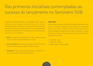 94
Das primeiras iniciativas contempladas ao
sucesso do lançamento no Seminário SGB
Como parte do processo de vivência e aprendizagem ativa, buscamos
iniciativas reais que necessitam de apoio para que de fato, todos os
participantes pudessem experienciar uma atuação social na prática. Essas
iniciativas trazidas são parte do Programa Acolher, um movimento da Natura
que reconhece com apoio técnico e financeiro ações sociais realizadas pelas
consultoras em suas comunidades.
•	 Bordana - Cooperativa de bordadeiras que insere mulheres de baixa
renda no mercado de trabalho de Caiçara, em Goiânia.
•	 Corrente da Natureza - Dissemina a educação ambiental por meio de
palestras e plantio de árvores nativas em Birigui, São Paulo.
•	 Os Banguela - Centro de educação infantil gratuito a crianças de 2 a 7
anos em comunidade carente de Valparaíso, Goiás.
MENTORES
Essas iniciativa receberam a mentoria de um especialista de gestão na área
social para contribuir no diagnóstico da sua situação atual, solucionando
questões como: qual é o problema real? Como fazer para comunicar
minhas necessidades ao público que vai me ajudar? E finalmente, um grupo
de pessoas participantes da formação do Agente Social Good apoiaram na
solução dos seus desafios.
•	 Aline Venturi - ICom
•	 André Cervi - Atados
•	 Mafoane Odara - Instituto Arapyaú
 