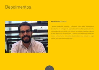 96
Depoimentos
BRUNO DIOTALLÉVY
“‘A gente pode fazer acontecer.’. Essa frase ilustra meus sentimentos e
descobertas ao participar do Agente Social Good. Abri portas da minha
mente e descobri um mundo mais otimista, de pessoas engajadas e agentes
do bem. Agora não tem mais volta, é botar a mão na massa e através dos
nossos conhecimentos e conexões buscar deixar esse planeta um lugar
melhor para vivermos e convivermos.”
 