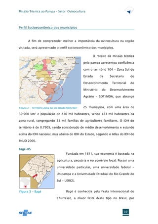 Missão Técnica ao Pampa – Setor: Ovinocultura




Perfil Socioeconômico dos municípios



       A fim de compreender melhor a importância da ovinocultura na região

visitada, será apresentado o perfil socioeconômico dos municípios.

                                                         O roteiro da missão técnica

                                                   pelo pampa apresentou confluência

                                                   com o território 104 - Zona Sul do

                                                   Estado       da    Secretaria     do

                                                   Desenvolvimento     Territorial   do

                                                   Ministério    do   Desenvolvimento

                                                   Agrário – SDT/MDA, que abrange


Figura 2 - Território Zona Sul do Estado MDA/SDT   25 municípios, com uma área de

39.960 km2 e população de 870 mil habitantes, sendo 123 mil habitantes da

zona rural, congregando 33 mil famílias de agricultores familiares. O IDH do

território é de 0.7905, sendo considerado de médio desenvolvimento e estando

acima do IDH nacional, mas abaixo do IDH do Estado, segundo o Atlas do IDH do

PNUD 2000.

Bagé-RS
                                      Fundada em 1811, sua economia é baseada na

                              agricultura, pecuária e no comércio local. Possui uma

                              universidade particular, uma universidade federal -

                              Unipampa e a Universidade Estadual do Rio Grande do

                              Sul - UERGS.


Figura 3 - Bagé                       Bagé é conhecida pela Festa Internacional do

                              Churrasco, a maior festa deste tipo no Brasil, por



                                                                                10
 
