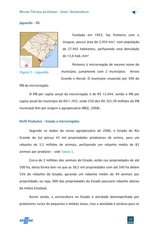 Missão Técnica ao Pampa – Setor: Ovinocultura


Jaguarão - RS


                                    Fundada em 1855, faz fronteira com o

                             Uruguai, possui área de 2.054 km², com população

                             de 27.942 habitantes, perfazendo uma densidade

                             de 13,6 hab./km²

                                    Pertence à microrregião de mesmo nome do

Figura 5 - Jaguarão         município, juntamente com 2 municípios:      Arroio

                            Grande e Herval. O município responde por 50% do

PIB da microrregião.

      O PIB per capita anual da microrregião é de R$ 12.044, sendo o PIB per

capita anual do município de R$11.455, onde 25% dos R$ 325,78 milhões do PIB

municipal têm por origem a agropecuária (IBGE, 2008).



Perfil Produtivo - Estado e microrregiões


      Segundo os dados do censo agropecuário de 2006, o Estado do Rio

Grande do Sul possui 43 mil propriedades produtoras de ovinos, para um

rebanho de 3,5 milhões de animais, perfazendo um rebanho médio de 83

animais por produtor – vide Tabela 3.

      Cerca de 2 milhões dos animais do Estado, estão nas propriedades de até

500 ha, desta forma tem-se que as 38,5 mil propriedades com até 500 ha detém

55% do rebanho do Estado, gerando um rebanho médio de 49 animais por

propriedade, ou seja, 90% das propriedades do Estado possuem rebanho abaixo

da média Estadual.

      Assim sendo, a ovinocultura no Estado é atividade desempenhada por

produtores rurais de pequenas e médias áreas, mas a atividade é atrativa para os




                                                                        12
 