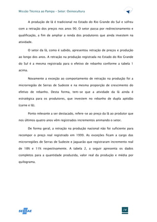 Missão Técnica ao Pampa – Setor: Ovinocultura


         A produção de lã é tradicional no Estado do Rio Grande do Sul e sofreu

com a retração dos preços nos anos 90. O setor passa por redirecionamento e

qualificação, a fim de ampliar a renda dos produtores que ainda investem na

atividade.

         O setor da lã, como é sabido, apresentou retração de preços e produção

ao longo dos anos. A retração na produção registrada no Estado do Rio Grande

do Sul é a mesma registrada para o efetivo de rebanho conforme a tabela 1

acima.

         Novamente a exceção ao comportamento de retração na produção foi a

microrregião de Serras de Sudeste e na mesma proporção de crescimento do

efetivo de rebanho. Desta forma, tem-se que a atividade da lã ainda é

estratégica para os produtores, que investem no rebanho de dupla aptidão

(carne e lã).

         Ponto relevante a ser destacado, refere-se ao preço da lã ao produtor que

nos últimos quatro anos vêm registrados incrementos animando o setor.

         De forma geral, a retração na produção nacional não foi suficiente para

recompor o preço real registrado em 1999. As exceções ficam a cargo das

microrregiões de Serras de Sudeste e Jaguarão que registraram incremento real

de 18% e 11% respectivamente. A tabela 2, a seguir apresenta os dados

completos para a quantidade produzida, valor real da produção e média por

quilograma.




                                                                          14
 