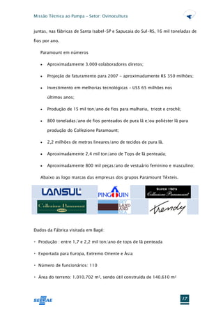 Missão Técnica ao Pampa – Setor: Ovinocultura


juntas, nas fábricas de Santa Isabel-SP e Sapucaia do Sul-RS, 16 mil toneladas de

fios por ano.

   Paramount em números

      Aproximadamente 3.000 colaboradores diretos;

      Projeção de faturamento para 2007 - aproximadamente R$ 350 milhões;

      Investimento em melhorias tecnológicas – US$ 65 milhões nos

       últimos anos;

      Produção de 15 mil ton/ano de fios para malharia, tricot e crochê;

      800 toneladas/ano de fios penteados de pura lã e/ou poliéster lã para

       produção do Collezione Paramount;

      2,2 milhões de metros lineares/ano de tecidos de pura lã.

      Aproximadamente 2,4 mil ton/ano de Tops de lã penteada;

      Aproximadamente 800 mil peças/ano de vestuário feminino e masculino;

   Abaixo as logo marcas das empresas dos grupos Paramount Têxteis.




Dados da Fábrica visitada em Bagé:

                entre 1,7 e 2,2 mil ton/ano de tops de lã penteada




       do terreno: 1.010.702 m², sendo útil construída de 140.610 m²




                                                                            17
 