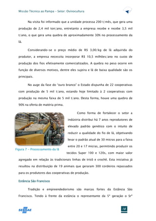 Missão Técnica ao Pampa – Setor: Ovinocultura


        Na visita foi informado que a unidade processa 200 t/mês, que gera uma

  produção de 2,4 mil ton/ano, entretanto a empresa recebe e recebe 3,5 mil

  t/ano, o que gera uma quebra de aproximadamente 30% no processamento da

  lã.

        Considerando-se o preço médio de R$ 3,00/kg de lã adquirida do

  produtor, a empresa necessita incorporar R$ 10,5 milhões/ano no custo de

  produção dos fios efetivamente comercializados. A quebra no peso ocorre em

  função de diversos motivos, dentre eles sujeira e lã de baixa qualidade são os

  principais.

        No auge da fase do “ouro branco” o Estado dispunha de 22 cooperativas

  com produção de 5 mil t/ano, estando hoje limitado à 2 cooperativas com

  produção na mesma faixa de 5 mil t/ano. Desta forma, houve uma quebra de

  90% na oferta de matéria prima.

                                           Como forma de fortalecer o setor a

                                    indústria distribui há 7 anos reprodutores de

                                    elevado padrão genético com o intuito de

                                    reduzir a qualidade do fio de lã, objetivando

                                    levar o padrão atual de 30 micras para a faixa

                                    entre 20 e 17 micras, permitindo produzir os
Figura 7 - Processamento da lã
                                    tecidos Super 100 e 120s, com maior valor

  agregado em relação às tradicionais linhas de tricô e crochê. Esta iniciativa já

  resultou na distribuição de 19 animais que geraram 300 cordeiros repassados

  para os produtores das cooperativas de produção.

  Estância São Francisco

        Tradição e empreendedorismo são marcas fortes da Estância São

  Francisco. Tendo à frente da estância o representante da 5ª geração o Srº



                                                                          18
 
