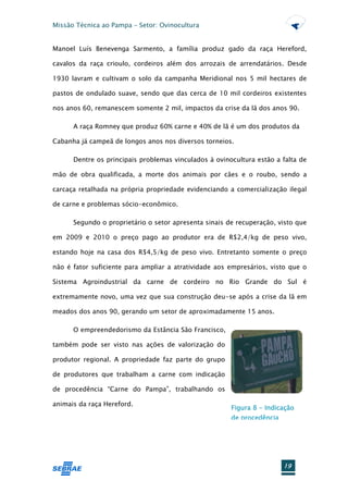 Missão Técnica ao Pampa – Setor: Ovinocultura


Manoel Luís Benevenga Sarmento, a família produz gado da raça Hereford,

cavalos da raça crioulo, cordeiros além dos arrozais de arrendatários. Desde

1930 lavram e cultivam o solo da campanha Meridional nos 5 mil hectares de

pastos de ondulado suave, sendo que das cerca de 10 mil cordeiros existentes

nos anos 60, remanescem somente 2 mil, impactos da crise da lã dos anos 90.

      A raça Romney que produz 60% carne e 40% de lã é um dos produtos da

Cabanha já campeã de longos anos nos diversos torneios.

      Dentre os principais problemas vinculados à ovinocultura estão a falta de

mão de obra qualificada, a morte dos animais por cães e o roubo, sendo a

carcaça retalhada na própria propriedade evidenciando a comercialização ilegal

de carne e problemas sócio-econômico.

      Segundo o proprietário o setor apresenta sinais de recuperação, visto que

em 2009 e 2010 o preço pago ao produtor era de R$2,4/kg de peso vivo,

estando hoje na casa dos R$4,5/kg de peso vivo. Entretanto somente o preço

não é fator suficiente para ampliar a atratividade aos empresários, visto que o

Sistema Agroindustrial da carne de cordeiro no Rio Grande do Sul é

extremamente novo, uma vez que sua construção deu-se após a crise da lã em

meados dos anos 90, gerando um setor de aproximadamente 15 anos.

      O empreendedorismo da Estância São Francisco,

também pode ser visto nas ações de valorização do

produtor regional. A propriedade faz parte do grupo

de produtores que trabalham a carne com indicação

de procedência “Carne do Pampa”, trabalhando os

animais da raça Hereford.
                                                       Figura 8 - Indicação
                                                       de procedência




                                                                        19
 