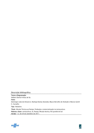 Descrição bibliográfica
Texto e Diagramação:
Helbert Danilo Freitas de Sá.
Fotos:
Domingos Leão do Amaral Jr, Rodrigo Dantas Azevedo, Mauro Borralho de Andrade e Marcos Gentil
C. Carvalho
Tipo: Relatório
Título: Missão Técnica ao Pampa: Produção e comercialização na ovinocultura
Palavras-chave: ovinocultura, lã, Pampa, Missão técnica, Rio grande do Sul
Versão: 1.2, de 20 de setembro de 2011.




                                                                                                ii
 