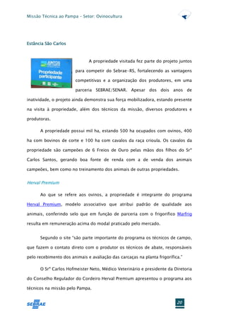 Missão Técnica ao Pampa – Setor: Ovinocultura




Estância São Carlos



                              A propriedade visitada fez parte do projeto juntos

                        para competir do Sebrae-RS, fortalecendo as vantagens

                        competitivas e a organização dos produtores, em uma

                        parceria SEBRAE/SENAR. Apesar dos dois anos de

inatividade, o projeto ainda demonstra sua força mobilizadora, estando presente

na visita à propriedade, além dos técnicos da missão, diversos produtores e

produtoras.

      A propriedade possui mil ha, estando 500 ha ocupados com ovinos, 400

ha com bovinos de corte e 100 ha com cavalos da raça crioula. Os cavalos da

propriedade são campeões de 6 Freios de Ouro pelas mãos dos filhos do Srº

Carlos Santos, gerando boa fonte de renda com a de venda dos animais

campeões, bem como no treinamento dos animais de outras propriedades.


Herval Premium

      Ao que se refere aos ovinos, a propriedade é integrante do programa

Herval Premium, modelo associativo que atribui padrão de qualidade aos

animais, conferindo selo que em função de parceria com o frigorifico Marfrig

resulta em remuneração acima do modal praticado pelo mercado.


      Segundo o site “são parte importante do programa os técnicos de campo,

que fazem o contato direto com o produtor os técnicos de abate, responsáveis

pelo recebimento dos animais e avaliação das carcaças na planta frigorífica.”

      O Srº Carlos Hofmeister Neto, Médico Veterinário e presidente da Diretoria

do Conselho Regulador do Cordeiro Herval Premium apresentou o programa aos

técnicos na missão pelo Pampa.


                                                                          20
 