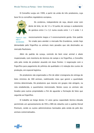 Missão Técnica ao Pampa – Setor: Ovinocultura


       O Conselho surgiu em 1999, a partir da união de três produtores, cuja

base foi os conselhos reguladores europeus.

                           Os cordeiros, independente de raça, devem estar com

                    dente de leite, ter de 12 a 18 quilos de carcaça e acabamento

                    de gordura entre 3 e 3,5 numa escala entre 1 e 5 onde 1 é



  Figura 9 - Selo   excessivamente magra e 5 excessivamente gorda. Este padrão
  INPI nº
  822884666         foi criado para atender o mercado Rio Grandense, sendo hoje

demandado pelo frigorífico os animais mais pesados que são destinados ao

mercado Paulistano.

       Além do padrão da caraça, controle do bem estar animal e abate

inspecionado, com monitoria de técnicos de campo e no frigorífico, o Conselho

zela pela renda do produtor atuando em duas frentes: i) negociação com o

frigorífico para pagamento de prêmios de qualidade e ii) redução dos custos de

produção, em especial logística.

       Os produtores são organizados a fim de obter cronograma de entrega de

lotes mínimos de 300 animais, viabilizando rotas que gerem a quantidade

mínima determinada. Há produtores que mesmo em grupos não atingem, na

rota estabelecida, o quantitativo mencionado. Nestes casos os animais são

levados para outras propriedades a fim de aguardar a formação de lotes que

seguirão ao frigorífico.

       O trabalho ao longo destes 12 anos gerou capacidade técnica elevada

permitindo um aproveitamento de 95% a 98% do rebanho com o padrão Herval

Premium, sendo os custos administrativos lastreados pela venda da pele dos

animais comercializados.




                                                                          21
 