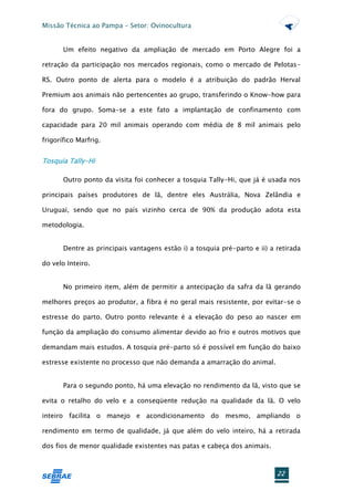 Missão Técnica ao Pampa – Setor: Ovinocultura


       Um efeito negativo da ampliação de mercado em Porto Alegre foi a

retração da participação nos mercados regionais, como o mercado de Pelotas-

RS. Outro ponto de alerta para o modelo é a atribuição do padrão Herval

Premium aos animais não pertencentes ao grupo, transferindo o Know-how para

fora do grupo. Soma-se a este fato a implantação de confinamento com

capacidade para 20 mil animais operando com média de 8 mil animais pelo

frigorífico Marfrig.


Tosquia Tally-Hi

       Outro ponto da visita foi conhecer a tosquia Tally-Hi, que já é usada nos

principais países produtores de lã, dentre eles Austrália, Nova Zelândia e

Uruguai, sendo que no país vizinho cerca de 90% da produção adota esta

metodologia.


       Dentre as principais vantagens estão i) a tosquia pré-parto e ii) a retirada

do velo Inteiro.


       No primeiro item, além de permitir a antecipação da safra da lã gerando

melhores preços ao produtor, a fibra é no geral mais resistente, por evitar-se o

estresse do parto. Outro ponto relevante é a elevação do peso ao nascer em

função da ampliação do consumo alimentar devido ao frio e outros motivos que

demandam mais estudos. A tosquia pré-parto só é possível em função do baixo

estresse existente no processo que não demanda a amarração do animal.


       Para o segundo ponto, há uma elevação no rendimento da lã, visto que se

evita o retalho do velo e a conseqüente redução na qualidade da lã. O velo

inteiro facilita o manejo e acondicionamento do mesmo, ampliando o

rendimento em termo de qualidade, já que além do velo inteiro, há a retirada

dos fios de menor qualidade existentes nas patas e cabeça dos animais.



                                                                           22
 