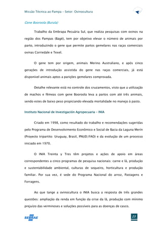Missão Técnica ao Pampa – Setor: Ovinocultura


Gene Booroola (Burula)

      Trabalho da Embrapa Pecuária Sul, que realiza pesquisas com ovinos na

região dos Pampas (Bagé), tem por objetivo elevar o número de animais por

parto, introduzindo o gene que permite partos gemelares nas raças comerciais

ovinas Corriedale e Texel.


      O gene tem por origem, animais Merino Australiano, e após cinco

gerações de introdução assistida do gene nas raças comerciais, já está

disponível animais aptos a parições gemelares comprovada.


      Detalhe relevante está no controle dos cruzamentos, visto que a utilização

de machos e fêmeas com gene Booroola leva a partos com até três animais,

sendo estes de baixo peso propiciando elevada mortalidade no manejo à pasto.


Instituto Nacional de Investigación Agropecuaria – INIA


      Criado em 1998, como resultado do trabalho e recomendações sugeridas

pelo Programa de Desenvolvimento Econômico e Social de Bacia da Laguna Merín

(Proyecto tripartito: Uruguay, Brasil, PNUD/FAO) e da evolução de um processo

iniciado em 1970.


      O INIA Treinta y Tres têm projetos e ações de apoio em áreas

correspondentes a cinco programas de pesquisa nacionais: carne e lã, produção

e sustentabilidade ambiental, culturas de sequeiro, horticultura e produção

familiar. Por sua vez, é sede do Programa Nacional do arroz, Pastagens e

Forragens.


      Ao que tange a ovinocultura o INIA busca a resposta de três grandes

questões: ampliação da renda em função da crise da lã, produção com mínimo

prejuízo das verminoses e soluções possíveis para as doenças de casco.


                                                                         23
 