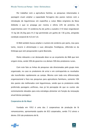 Missão Técnica ao Pampa – Setor: Ovinocultura


      Por trabalhar com a agricultura familiar, as pesquisas relacionadas à

pastagem visam ampliar a capacidade forrageira dos pastos nativos com a

introdução de leguminosas em específico a Lotus Maku originária da Nova

Zelândia e que se propaga por rizoma e oferta 22% de proteína. Os

experimentos com 14 cordeiros/ha de junho a outubro (110 dias) engordaram

15 kg (de 26,5kg para 41,5 kg) permitindo um ganho de 136 g/dia, atingindo

condição corporal de 4,6 em 5,0.


      O INIA também busca ampliar o numero de cordeiros por parto, mas para

tanto, recorre à alimentação e suas alterações fisiológicas, diferindo-se da

Embrapa que vem pesquisando o gene Booroola.


      Ponto relevante a ser destacado deve-se ao orçamento do INIA que tem

origem mista, sendo 50% do governo e os demais 50% dos produtores rurais.


      Com este fato as linhas de pesquisas são direcionadas pelo grupo mais

organizado, no caso os produtores de arroz e em contrapartida os resultados

são transferidos rapidamente ao campo. Mesmo com toda esta diferenciação

organizacional e foco nas pesquisas para agricultores familiares, somente 10%

dos pastos são melhorados com leguminosas, sendo que os produtores estão

preferindo pastagens artificiais, mas já há percepção de que os custos são

extremamente elevados para esta estratégia alimentar em função da renovação

anual destas pastagens.


Cooperativa de lãs Mauá


      Fundada em 1952 é uma das 2 cooperativas de produção de lã

remanescentes, apresentando quadro de 833 cooperados, sendo 712 ativos e

destes 350 são produtores de lã.




                                                                      24
 