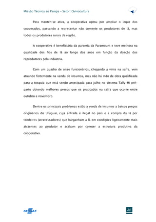 Missão Técnica ao Pampa – Setor: Ovinocultura


      Para manter-se ativa, a cooperativa optou por ampliar o leque dos

cooperados, passando a representar não somente os produtores de lã, mas

todos os produtores rurais da região.


      A cooperativa é beneficiária da parceria da Paramount e teve melhora na

qualidade dos fios de lã ao longo dos anos em função da doação dos

reprodutores pela indústria.


      Com um quadro de onze funcionários, chegando a vinte na safra, vem

atuando fortemente na venda de insumos, mas não há mão de obra qualificada

para a tosquia que está sendo antecipada para julho no sistema Tally-Hi pré-

parto obtendo melhores preços que os praticados na safra que ocorre entre

outubro e novembro.


      Dentre os principais problemas estão a venda de insumos a baixos preços

originários do Uruguai, cuja entrada é ilegal no país e a compra da lã por

tendeiros (atravessadores) que barganham a lã em condições ligeiramente mais

atraentes ao produtor e acabam por corroer a estrutura produtiva da

cooperativa.




                                                                      25
 