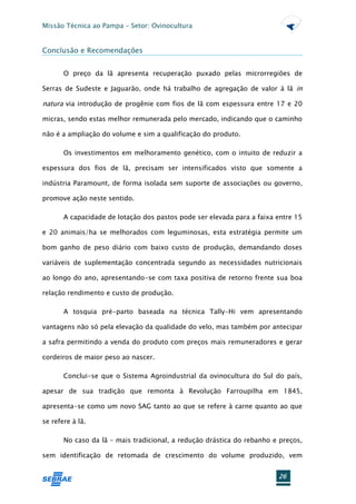 Missão Técnica ao Pampa – Setor: Ovinocultura


Conclusão e Recomendações


       O preço da lã apresenta recuperação puxado pelas microrregiões de

Serras de Sudeste e Jaguarão, onde há trabalho de agregação de valor à lã in

natura via introdução de progênie com fios de lã com espessura entre 17 e 20

micras, sendo estas melhor remunerada pelo mercado, indicando que o caminho

não é a ampliação do volume e sim a qualificação do produto.

       Os investimentos em melhoramento genético, com o intuito de reduzir a

espessura dos fios de lã, precisam ser intensificados visto que somente a

indústria Paramount, de forma isolada sem suporte de associações ou governo,

promove ação neste sentido.

       A capacidade de lotação dos pastos pode ser elevada para a faixa entre 15

e 20 animais/ha se melhorados com leguminosas, esta estratégia permite um

bom ganho de peso diário com baixo custo de produção, demandando doses

variáveis de suplementação concentrada segundo as necessidades nutricionais

ao longo do ano, apresentando-se com taxa positiva de retorno frente sua boa

relação rendimento e custo de produção.

       A tosquia pré-parto baseada na técnica Tally-Hi vem apresentando

vantagens não só pela elevação da qualidade do velo, mas também por antecipar

a safra permitindo a venda do produto com preços mais remuneradores e gerar

cordeiros de maior peso ao nascer.

       Conclui-se que o Sistema Agroindustrial da ovinocultura do Sul do país,

apesar de sua tradição que remonta à Revolução Farroupilha em 1845,

apresenta-se como um novo SAG tanto ao que se refere à carne quanto ao que

se refere à lã.

       No caso da lã – mais tradicional, a redução drástica do rebanho e preços,

sem identificação de retomada de crescimento do volume produzido, vem


                                                                        26
 