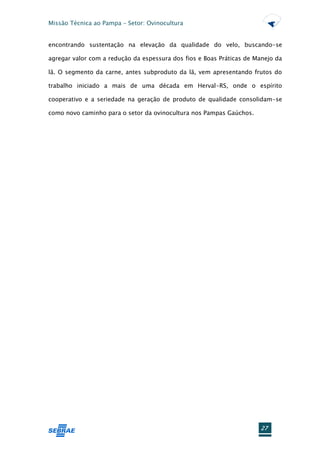 Missão Técnica ao Pampa – Setor: Ovinocultura


encontrando sustentação na elevação da qualidade do velo, buscando-se

agregar valor com a redução da espessura dos fios e Boas Práticas de Manejo da

lã. O segmento da carne, antes subproduto da lã, vem apresentando frutos do

trabalho iniciado a mais de uma década em Herval-RS, onde o espírito

cooperativo e a seriedade na geração de produto de qualidade consolidam-se

como novo caminho para o setor da ovinocultura nos Pampas Gaúchos.




                                                                      27
 