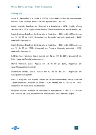 Missão Técnica ao Pampa – Setor: Ovinocultura


Bibliografia

Ayala W., Bermúdez R. e Ferrés S. (2003). Lotus Maku: En los 90 una promesa,
hoy una firme realidad. Revista de Plan Agropecuário , 46 a 50.

Brasil, Instituto Brasileiro de Geografi a e Estatística - IBGE. (2009). Censo
Agropecuário 2006 - Agricultura familiar Primeiros resultados. Rio de Janeiro, RJ.

Brasil, Instituto Brasileiro de Geografi a e Estatística - IBGE. (s.d.). SIDRA. Acesso
em 12 de 09 de 2011, disponível em Produção Agrícola Municipal - PAM:
www.sidra.ibge.gov.br

Brasil, Instituto Brasileiro de Geografi a e Estatística - IBGE. (s.d.). SIDRA. Acesso
em 12 de 09 de 2011, disponível em Pesquisa Pecuária Municipal - PPM:
www.sidra.ibge.gov.br

Estância São Francisco. (s.d.). Acesso em 12 de 09 de 2011, disponível em
http://www.saofranciscobage.com.br/

Herval Premium. (s.d.). Acesso em 12 de 09 de 2011, disponível em
www.hervalpremium.com.br

Paramount Têxteis. (s.d.). Acesso em 12 de 09 de 2011, disponível em
www.paramount.com.br

PNUD - Programa das Nações Unidas para o Desenvolvimento. (s.d.). Atlas do
Desenvolvimento Humano do Brasil - IDH. Acesso em 12 de 09 de 2011,
disponível em www.pnud.org.br/atlas/

Uruguay, Instituto Nacional de Investigación Agropecuaria - INIA. (s.d.). Acesso
em 12 de 09 de 2011, disponível em Publicaciones INIA: www.inia.org.uy




                                                                              28
 