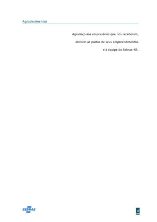 Agradecimentos



                 Agradeço aos empresários que nos receberam,

                   abrindo as portas de seus empreendimentos

                                    e à equipe do Sebrae-RS.




                                                          iii
 