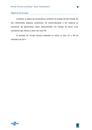 Missão Técnica ao Pampa – Setor: Ovinocultura


Objetivo da missão


      Conhecer a cadeia da ovinocultura existente no Estado do Rio Grande do

Sul, observando aspectos produtivos, de comercialização e em especial as

estruturas de governança locais desenvolvidas em função da grave crise

econômica que afetou o setor nos anos 90.

      O período da missão técnica estendeu-se entre os dias 05 e 08 de

setembro de 2011.




                                                                           6
 