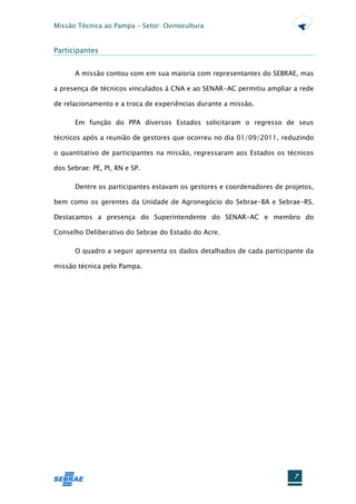 Missão Técnica ao Pampa – Setor: Ovinocultura


Participantes


      A missão contou com em sua maioria com representantes do SEBRAE, mas

a presença de técnicos vinculados à CNA e ao SENAR-AC permitiu ampliar a rede

de relacionamento e a troca de experiências durante a missão.

      Em função do PPA diversos Estados solicitaram o regresso de seus

técnicos após a reunião de gestores que ocorreu no dia 01/09/2011, reduzindo

o quantitativo de participantes na missão, regressaram aos Estados os técnicos

dos Sebrae: PE, PI, RN e SP.

      Dentre os participantes estavam os gestores e coordenadores de projetos,

bem como os gerentes da Unidade de Agronegócio do Sebrae-BA e Sebrae-RS.

Destacamos a presença do Superintendente do SENAR-AC e membro do

Conselho Deliberativo do Sebrae do Estado do Acre.

      O quadro a seguir apresenta os dados detalhados de cada participante da

missão técnica pelo Pampa.




                                                                        7
 